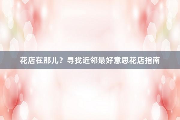 花店在那儿？寻找近邻最好意思花店指南
