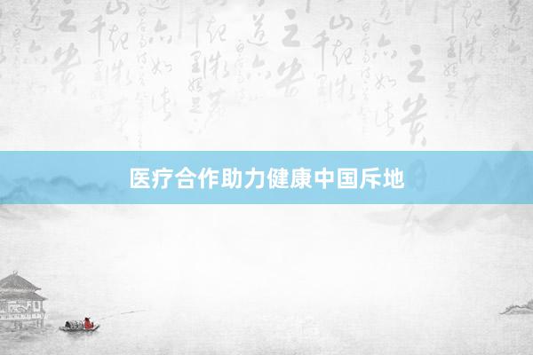医疗合作助力健康中国斥地