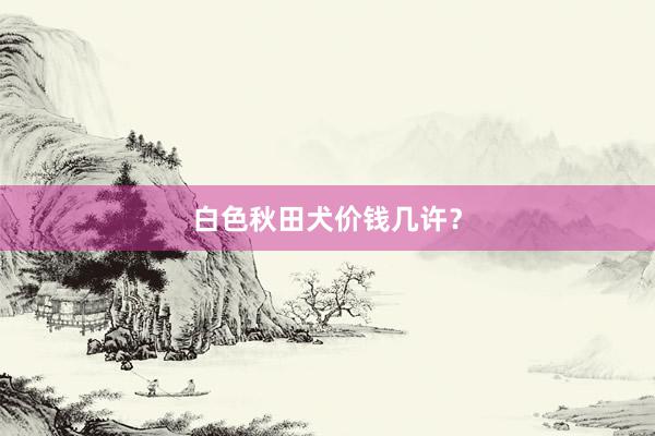 白色秋田犬价钱几许?